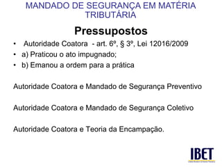 Pressupostos 
• Autoridade Coatora - art. 6º, § 3º, Lei 12016/2009 
• a) Praticou o ato impugnado; 
• b) Emanou a ordem para a prática 
Autoridade Coatora e Mandado de Segurança Preventivo 
Autoridade Coatora e Mandado de Segurança Coletivo 
Autoridade Coatora e Teoria da Encampação. 
MANDADO DE SEGURANÇA EM MATÉRIA 
TRIBUTÁRIA 
 