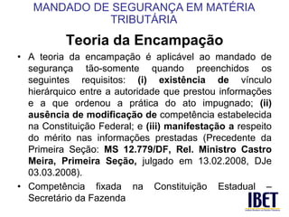 Teoria da Encampação 
• A teoria da encampação é aplicável ao mandado de 
segurança tão-somente quando preenchidos os 
seguintes requisitos: (i) existência de vínculo 
hierárquico entre a autoridade que prestou informações 
e a que ordenou a prática do ato impugnado; (ii) 
ausência de modificação de competência estabelecida 
na Constituição Federal; e (iii) manifestação a respeito 
do mérito nas informações prestadas (Precedente da 
Primeira Seção: MS 12.779/DF, Rel. Ministro Castro 
Meira, Primeira Seção, julgado em 13.02.2008, DJe 
03.03.2008). 
• Competência fixada na Constituição Estadual – 
Secretário da Fazenda 
MANDADO DE SEGURANÇA EM MATÉRIA 
TRIBUTÁRIA 
 