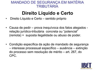 Direito Líquido e Certo 
• Direito Líquido e Certo – sentido próprio 
• Causa de pedir – prova inequívoca dos fatos alegados - 
relação jurídico-tributária concreta ou “potencial” 
(remota) + suposta ilegalidade ou abuso de poder. 
• Condição específica da ação de mandado de segurança 
– interesse processual específico – ausência – extinção 
do processo sem resolução de mérito – art. 267, do 
CPC. 
MANDADO DE SEGURANÇA EM MATÉRIA 
TRIBUTÁRIA 
 