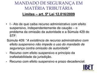 Limites – art. 5º Lei 12.016/2009 
• I - Ato de que caiba recurso administrativo com efeito 
suspensivo, independentemente de caução – o 
problema da omissão da autoridade e a Súmula 429 do 
STF: 
Súmula 409: “A existência de recurso administrativo com 
efeito suspensivo não impede o uso do mandado de 
segurança contra omissão de autoridade” 
- Recurso com efeito suspensivo e princípio da 
inafastabilidade da jurisdição. 
- Recurso com efeito suspensivo e prazo decadencial. 
MANDADO DE SEGURANÇA EM 
MATÉRIA TRIBUTÁRIA 
 