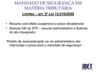 Limites – art. 5º Lei 12.016/2009 
• Recurso com efeito suspensivo e prazo decadencial. 
• Súmula 430 do STF – recurso administrativo e fluência 
do ato impugnado: 
“Pedido de reconsideração na via administrativa não 
interrompe o prazo para o mandado de segurança” 
MANDADO DE SEGURANÇA EM 
MATÉRIA TRIBUTÁRIA 
 