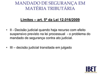 Limites – art. 5º da Lei 12.016/2009 
• II - Decisão judicial quando haja recurso com efeito 
suspensivo previsto na lei processual - o problema do 
mandado de segurança contra ato judicial. 
• III – decisão judicial transitada em julgado 
MANDADO DE SEGURANÇA EM 
MATÉRIA TRIBUTÁRIA 
 