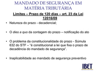 Limites – Prazo de 120 dias – art. 23 da Lei 
12016/09 
• Natureza do prazo - decadencial; 
• O dies a quo da contagem do prazo – notificação do ato 
• O problema da constitucionalidade do prazo - Súmula 
632 do STF – “é constitucional a lei que fixa o prazo de 
decadência do mandado de segurança”. 
• Inaplicabilidade ao mandado de segurança preventivo 
MANDADO DE SEGURANÇA EM 
MATÉRIA TRIBUTÁRIA 
 