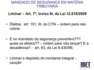 Liminar – Art. 7º, inciso III, da Lei 12.016/2009 
• Efeitos: art. 151, III, do CTN – ordem para não 
cobrar 
• E no mandado de segurança preventivo??? 
quais os efeitos?? – ordem para não lançar? E a 
decadência? - art. 63, da Lei 9.430/96; 
• Liminar e depósito do montante integral - 
caução 
MANDADO DE SEGURANÇA EM MATÉRIA 
TRIBUTÁRIA 
 