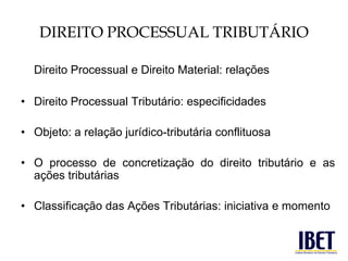 DIREITO PROCESSUAL TRIBUTÁRIO 
Direito Processual e Direito Material: relações 
• Direito Processual Tributário: especificidades 
• Objeto: a relação jurídico-tributária conflituosa 
• O processo de concretização do direito tributário e as 
ações tributárias 
• Classificação das Ações Tributárias: iniciativa e momento 
 