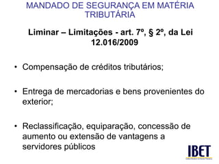 Liminar – Limitações - art. 7º, § 2º, da Lei 
12.016/2009 
• Compensação de créditos tributários; 
• Entrega de mercadorias e bens provenientes do 
exterior; 
• Reclassificação, equiparação, concessão de 
aumento ou extensão de vantagens a 
servidores públicos 
MANDADO DE SEGURANÇA EM MATÉRIA 
TRIBUTÁRIA 
 