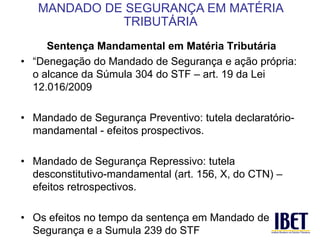 Sentença Mandamental em Matéria Tributária 
• “Denegação do Mandado de Segurança e ação própria: 
o alcance da Súmula 304 do STF – art. 19 da Lei 
12.016/2009 
• Mandado de Segurança Preventivo: tutela declaratório-mandamental 
- efeitos prospectivos. 
• Mandado de Segurança Repressivo: tutela 
desconstitutivo-mandamental (art. 156, X, do CTN) – 
efeitos retrospectivos. 
• Os efeitos no tempo da sentença em Mandado de 
Segurança e a Sumula 239 do STF 
MANDADO DE SEGURANÇA EM MATÉRIA 
TRIBUTÁRIA 
 