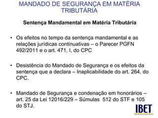 Sentença Mandamental em Matéria Tributária 
• Os efeitos no tempo da sentença mandamental e as 
relações jurídicas continuativas – o Parecer PGFN 
492/2011 e o art. 471, I, do CPC 
• Desistência do Mandado de Segurança e os efeitos da 
sentença que a declara – Inaplicabilidade do art. 264, do 
CPC. 
• Mandado de Segurança e condenação em honorários – 
art. 25 da Lei 12016/229 – Súmulas 512 do STF e 105 
do STJ. 
MANDADO DE SEGURANÇA EM MATÉRIA 
TRIBUTÁRIA 
 