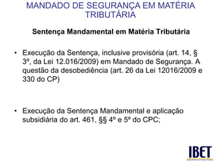 Sentença Mandamental em Matéria Tributária 
• Execução da Sentença, inclusive provisória (art. 14, § 
3º, da Lei 12.016/2009) em Mandado de Segurança. A 
questão da desobediência (art. 26 da Lei 12016/2009 e 
330 do CP) 
• Execução da Sentença Mandamental e aplicação 
subsidiária do art. 461, §§ 4º e 5º do CPC; 
MANDADO DE SEGURANÇA EM MATÉRIA 
TRIBUTÁRIA 
 
