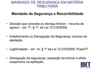 Mandado de Segurança e Recorribilidade 
• Decisão que concede ou denega liminar – recurso de 
agravo – art. 7º, § 1º, da Lei 12.016/2009; 
• Indeferimento ou Denegação da Segurança: recurso de 
apelação. 
• Legitimidade – art. 14, § 1º da Lei 12.016/2009. Prazo?? 
• Denegação da segurança, cassação da liminar e efeito 
suspensivo na apelação. 
MANDADO DE SEGURANÇA EM MATÉRIA 
TRIBUTÁRIA 
 