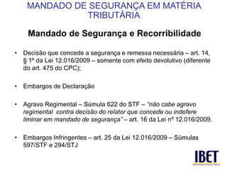 Mandado de Segurança e Recorribilidade 
• Decisão que concede a segurança e remessa necessária – art. 14, 
§ 1º da Lei 12.016/2009 – somente com efeito devolutivo (diferente 
do art. 475 do CPC); 
• Embargos de Declaração 
• Agravo Regimental – Súmula 622 do STF – “não cabe agravo 
regimental contra decisão do relator que concede ou indefere 
liminar em mandado de segurança” – art. 16 da Lei nº 12.016/2009. 
• Embargos Infringentes – art. 25 da Lei 12.016/2009 – Súmulas 
597/STF e 294/STJ 
MANDADO DE SEGURANÇA EM MATÉRIA 
TRIBUTÁRIA 
 