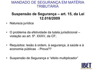 Suspensão de Segurança – art. 15, da Lei 
12.016/2009 
• Natureza jurídica 
• O problema da efetividade da tutela jurisdicional – 
violação ao art. 5º. XXXV, da CF; 
• Requisitos: lesão à ordem, à segurança, à saúde e à 
economia públicas - Prova?? 
• Suspensão de Segurança e “efeito multiplicador” 
MANDADO DE SEGURANÇA EM MATÉRIA 
TRIBUTÁRIA 
 