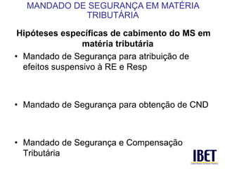 Hipóteses específicas de cabimento do MS em 
matéria tributária 
• Mandado de Segurança para atribuição de 
efeitos suspensivo à RE e Resp 
• Mandado de Segurança para obtenção de CND 
• Mandado de Segurança e Compensação 
Tributária 
MANDADO DE SEGURANÇA EM MATÉRIA 
TRIBUTÁRIA 
 