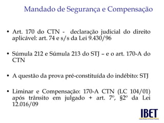 Mandado de Segurança e Compensação 
• Art. 170 do CTN - declaração judicial do direito 
aplicável: art. 74 e s/s da Lei 9.430/96 
• Súmula 212 e Súmula 213 do STJ – e o art. 170-A do 
CTN 
• A questão da prova pré-constituída do indébito: STJ 
• Liminar e Compensação: 170-A CTN (LC 104/01) 
após trânsito em julgado + art. 7º, §2º da Lei 
12.016/09 
 