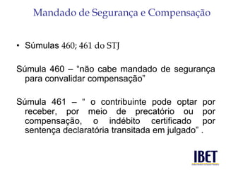 Mandado de Segurança e Compensação 
• Súmulas 460; 461 do STJ 
Súmula 460 – “não cabe mandado de segurança 
para convalidar compensação” 
Súmula 461 – “ o contribuinte pode optar por 
receber, por meio de precatório ou por 
compensação, o indébito certificado por 
sentença declaratória transitada em julgado” . 
 