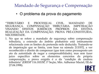 Mandado de Segurança e Compensação 
• O problema da prova do pagamento 
“TRIBUTÁRIO E PROCESSUAL CIVIL. MANDADO DE 
SEGURANÇA. COMPENSAÇÃO TRIBUTÁRIA. IMPETRAÇÃO 
VISANDO EFEITOS JURÍDICOS PRÓPRIOS DA EFETIVA 
REALIZAÇÃO DA COMPENSAÇÃO. PROVA PRÉ-CONSTITUÍDA. 
NECESSIDADE. 
1. No que se refere a mandado de segurança sobre compensação 
tributária, a extensão do âmbito probatório está intimamente 
relacionada com os limites da pretensão nele deduzida. Tratando-se 
de impetração que se limita, com base na súmula 213/STJ, a ver 
reconhecido o direito de compensar (que tem como pressuposto um 
ato da autoridade de negar a compensabilidade), mas sem fazer 
juízo específico sobre os elementos concretos da própria 
compensação, a prova exigida é a da "condição de credora 
tributária" (ERESP 116.183/SP, 1ª Seção, Min. Adhemar Maciel, DJ de 
27.04.1998). 
 