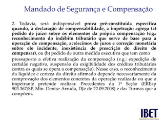 Mandado de Segurança e Compensação 
2. Todavia, será indispensável prova pré-constituída específica 
quando, à declaração de compensabilidade, a impetração agrega (a) 
pedido de juízo sobre os elementos da própria compensação (v.g.: 
reconhecimento do indébito tributário que serve de base para a 
operação de compensação, acréscimos de juros e correção monetária 
sobre ele incidente, inexistência de prescrição do direito de 
compensar), ou (b) pedido de outra medida executiva que tem como 
pressuposto a efetiva realização da compensação (v.g.: expedição de 
certidão negativa, suspensão da exigibilidade dos créditos tributários 
contra os quais se opera a compensação). Nesse caso, o reconhecimento 
da liquidez e certeza do direito afirmado depende necessariamente da 
comprovação dos elementos concretos da operação realizada ou que o 
impetrante pretende realizar. Precedentes da 1ª Seção (EREsp 
903.367/SP, Min. Denise Arruda, DJe de 22.09.2008) e das Turmas que a 
compõem. 
 