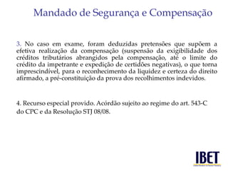 Mandado de Segurança e Compensação 
3. No caso em exame, foram deduzidas pretensões que supõem a 
efetiva realização da compensação (suspensão da exigibilidade dos 
créditos tributários abrangidos pela compensação, até o limite do 
crédito da impetrante e expedição de certidões negativas), o que torna 
imprescindível, para o reconhecimento da liquidez e certeza do direito 
afirmado, a pré-constituição da prova dos recolhimentos indevidos. 
4. Recurso especial provido. Acórdão sujeito ao regime do art. 543-C 
do CPC e da Resolução STJ 08/08. 
 