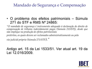Mandado de Segurança e Compensação 
• O problema dos efeitos patrimoniais – Súmula 
271 do STF e RMS Nº 24865: 
“O mandado de segurança é instrumento adequado à declaração do direito de 
compensação de tributos indevidamente pagos (Súmula 213/STJ), desde que 
não implique na produção de efeitos patrimoniais 
pretéritos, os quais devem ser reclamados administrativamente ou pela 
via judicial própria (Súmula 271/STF).” 
Antigo art. 15 da Lei 1533/51. Ver atual art. 19 da 
Lei 12.016/2009. 
 