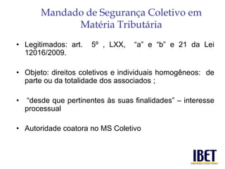 Mandado de Segurança Coletivo em 
Matéria Tributária 
• Legitimados: art. 5º , LXX, “a” e “b” e 21 da Lei 
12016/2009. 
• Objeto: direitos coletivos e individuais homogêneos: de 
parte ou da totalidade dos associados ; 
• “desde que pertinentes às suas finalidades” – interesse 
processual 
• Autoridade coatora no MS Coletivo 
 