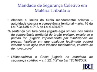 Mandado de Segurança Coletivo em 
Matéria Tributária 
• Alcance e limites da tutela mandamental coletiva – 
autoridade coatora e competência territorial – arts. 16 da 
Lei 7.347/85 e 2º-A da Lei 9.494/97: 
“A sentença civil fará coisa julgada erga omnes, nos limites 
da competência territorial do órgão prolator, exceto se o 
pedido for julgado improcedente por insuficiência de 
provas, hipótese em que qualquer legitimado poderá 
intentar outra ação com idêntico fundamento, valendo-se 
de nova prova” 
• Litispendência e Coisa julgada no mandado de 
segurança coletivo – art. 22, § 2º da Lei 12016/2009. 
 