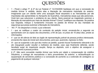 QUESTÕES 
• 1 - Prevê o artigo 7º, § 2º da Lei Federal nº 12.016/2009 hipóteses em que a concessão de 
medida liminar é vedada, dentre elas a liberação de mercadoria importada do exterior. 
Imaginando que um cliente sofre uma autuação fiscal aduaneira e as mercadorias por ele 
importadas são apreendidas no Aeroporto de Guarulhos, mercadorias essas que são perecíveis. 
Você tem que solucionar o problema do seu cliente. Seria possível ao magistrado autorizar a 
liberação da mercadoria por meio de decisão liminar? Como? Justifique sua resposta. Se positiva 
sua resposta, indique o fundamento invocado no pedido de liminar do seu mandado de 
segurança que possa autorizar a liberação da mercadoria. 
• “Art. 7º. Ao despachar a inicial, o juiz ordenará: 
• I - que se notifique o coator do conteúdo da petição inicial, enviando-lhe a segunda via 
apresentada com as cópias dos documentos, a fim de que, no prazo de 10 (dez) dias, preste as 
informações; 
• II - que se dê ciência do feito ao órgão de representação judicial da pessoa jurídica interessada, 
enviando-lhe cópia da inicial sem documentos, para que, querendo, ingresse no feito; 
• III - que se suspenda o ato que deu motivo ao pedido, quando houver fundamento relevante e do 
ato impugnado puder resultar a ineficácia da medida, caso seja finalmente deferida, sendo 
facultado exigir do impetrante caução, fiança ou depósito, com o objetivo de assegurar o 
ressarcimento à pessoa jurídica. 
• § 2º. Não será concedida medida liminar que tenha por objeto a compensação de créditos 
tributários, a entrega de mercadorias e bens provenientes do exterior, a reclassificação ou 
equiparação de servidores públicos e a concessão de aumento ou a extensão de vantagens ou 
pagamento de qualquer natureza.” 
• 
 