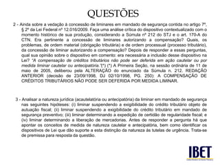 QUESTÕES 
2 - Ainda sobre a vedação à concessão de liminares em mandado de segurança contida no artigo 7º, 
§ 2º da Lei Federal nº 12.016/2009. Faça uma análise crítica do dispositivo contextualizado com o 
momento histórico de sua produção, considerando a Súmula nº 212 do STJ e o art. 170-A do 
CTN. Era pertinente a concessão de liminares autorizando a compensação? Quais, os 
problemas, de ordem material (obrigação tributária) e de ordem processual (processo tributário), 
da concessão de liminar autorizando a compensação? Depois de responder a essas perguntas, 
qual sua opinião sobre o dispositivo em comento: era necessária a inclusão desse dispositivo na 
Lei? “A compensação de créditos tributários não pode ser deferida em ação cautelar ou por 
medida liminar cautelar ou antecipatória.”(*) (*) A Primeira Seção, na sessão ordinária de 11 de 
maio de 2005, deliberou pela ALTERAÇÃO do enunciado da Súmula n. 212. REDAÇÃO 
ANTERIOR (decisão de 23/09/1998, DJ 02/10/1998, PG. 250): A COMPENSAÇÃO DE 
CRÉDITOS TRIBUTÁRIOS NÃO PODE SER DEFERIDA POR MEDIDA LIMINAR. 
3 - Analisar a natureza jurídica (acautelatória ou antecipatória) da liminar em mandado de segurança 
nas seguintes hipóteses: (i) liminar suspendendo a exigibilidade do crédito tributário objeto de 
autuação fiscal; (ii) liminar suspendendo a exigibilidade do crédito tributário em mandado de 
segurança preventivo; (iii) liminar determinando a expedição de certidão de regularidade fiscal; e 
(iv) liminar determinando a liberação de mercadorias. Antes de responder a pergunta há que 
apontar os conceitos de medida de natureza cautelar e antecipatória, bem como identificar os 
dispositivos de Lei que dão suporte a esta distinção da natureza às tutelas de urgência. Trata-se 
de premissa para resposta da questão. 
 