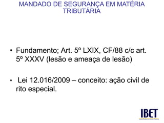 • Fundamento; Art. 5º LXIX, CF/88 c/c art. 
5º XXXV (lesão e ameaça de lesão) 
• Lei 12.016/2009 – conceito: ação civil de 
rito especial. 
MANDADO DE SEGURANÇA EM MATÉRIA 
TRIBUTÁRIA 
 