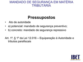 Pressupostos 
• Ato de autoridade 
• a) potencial: mandado de segurança preventivo; 
• b) concreto: mandado de segurança repressivo 
Art. 1º, § 1º da Lei 12.016 – Equiparação à Autoridade e 
tributos parafiscais 
MANDADO DE SEGURANÇA EM MATÉRIA 
TRIBUTÁRIA 
 
