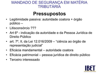 Pressupostos 
• Legitimidade passiva: autoridade coatora + órgão 
público – 
• Litisconsórcio ??? 
• Art 6º - indicação da autoridade e da Pessoa Jurídica de 
Direito Público 
• art. 7º, II, da Lei 12.016/2009 – “ciência ao órgão de 
representação judicial” 
• Eficácia mandamental – autoridade coatora 
• Eficácia patrimonial – pessoa jurídica de direito público 
• Terceiro interessado 
MANDADO DE SEGURANÇA EM MATÉRIA 
TRIBUTÁRIA 
 