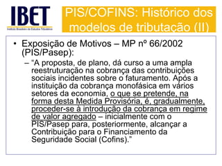 PIS/COFINS: Histórico dos 
modelos de tributação (II) 
• Exposição de Motivos – MP nº 66/2002 
(PIS/Pasep): 
– “A proposta, de plano, dá curso a uma ampla 
reestruturação na cobrança das contribuições 
sociais incidentes sobre o faturamento. Após a 
instituição da cobrança monofásica em vários 
setores da economia, o que se pretende, na 
forma desta Medida Provisória, é, gradualmente, 
proceder-se à introdução da cobrança em regime 
de valor agregado – inicialmente com o 
PIS/Pasep para, posteriormente, alcançar a 
Contribuição para o Financiamento da 
Seguridade Social (Cofins).” 
 