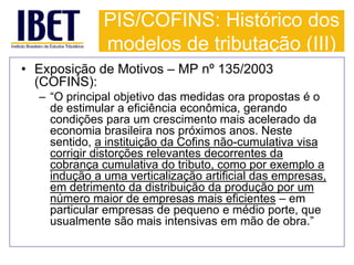 PIS/COFINS: Histórico dos 
modelos de tributação (III) 
• Exposição de Motivos – MP nº 135/2003 
(COFINS): 
– “O principal objetivo das medidas ora propostas é o 
de estimular a eficiência econômica, gerando 
condições para um crescimento mais acelerado da 
economia brasileira nos próximos anos. Neste 
sentido, a instituição da Cofins não-cumulativa visa 
corrigir distorções relevantes decorrentes da 
cobrança cumulativa do tributo, como por exemplo a 
indução a uma verticalização artificial das empresas, 
em detrimento da distribuição da produção por um 
número maior de empresas mais eficientes – em 
particular empresas de pequeno e médio porte, que 
usualmente são mais intensivas em mão de obra.” 
 