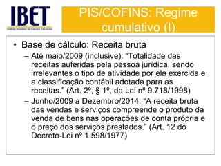 PIS/COFINS: Regime 
cumulativo (I) 
• Base de cálculo: Receita bruta 
– Até maio/2009 (inclusive): “Totalidade das 
receitas auferidas pela pessoa jurídica, sendo 
irrelevantes o tipo de atividade por ela exercida e 
a classificação contábil adotada para as 
receitas.” (Art. 2º, § 1º, da Lei nº 9.718/1998) 
– Junho/2009 a Dezembro/2014: “A receita bruta 
das vendas e serviços compreende o produto da 
venda de bens nas operações de conta própria e 
o preço dos serviços prestados.” (Art. 12 do 
Decreto-Lei nº 1.598/1977) 
 