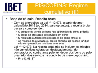 PIS/COFINS: Regime 
cumulativo (II) 
• Base de cálculo: Receita bruta 
– Com as alterações da Lei nº 12.973, a partir do ano-calendário 
2015 (ou 2014, para optantes), a receita bruta 
passa a compreender: 
• O produto da venda de bens nas operações de conta própria; 
• O preço da prestação de serviços em geral; 
• O resultado auferido nas operações de conta alheia; e 
• As receitas da atividade ou objeto principal da pessoa jurídica 
não compreendidas nos itens anteriores 
– Lei nº 12.973: Na receita bruta não se incluem os tributos 
não cumulativos cobrados, destacadamente, do 
comprador ou contratante pelo vendedor dos bens ou pelo 
prestador dos serviços na condição de mero depositário. 
• IPI e ICMS-ST 
 
