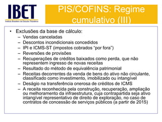 PIS/COFINS: Regime 
cumulativo (III) 
• Exclusões da base de cálculo: 
– Vendas canceladas 
– Descontos incondicionais concedidos 
– IPI e ICMS-ST (impostos cobrados “por fora”) 
– Reversões de provisões 
– Recuperações de créditos baixados como perda, que não 
representem ingresso de novas receitas 
– Resultado do método de equivalência patrimonial 
– Receitas decorrentes da venda de bens do ativo não circulante, 
classificado como investimento, imobilizado ou intangível 
– Deságio na transferência onerosa de créditos de ICMS 
– A receita reconhecida pela construção, recuperação, ampliação 
ou melhoramento da infraestrutura, cuja contrapartida seja ativo 
intangível representativo de direito de exploração, no caso de 
contratos de concessão de serviços públicos (a partir de 2015) 
 