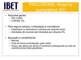 PIS/COFINS: Regime 
cumulativo (IV) 
• Alíquotas gerais: 
– PIS: 0,65% 
– COFINS: 3% 
• Para alguns setores, a tributação é monofásica 
– Importador ou fabricante é onerado por alíquota maior 
– Atividades de revenda são tributadas por alíquota 0%. 
• Apuração e recolhimento: 
– Mensal 
– Feito de forma centralizada, pela matriz 
– Prazo: até último dia útil do 2º decêndio subsequente ao mês de 
ocorrência dos fatos geradores 
 