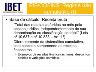 PIS/COFINS: Regime não 
cumulativo (I) 
• Base de cálculo: Receita bruta 
– “Total das receitas auferidas no mês pela 
pessoa jurídica, independentemente de sua 
denominação ou classificação contábil” (Leis 
nº 10.637 e nº 10.833 – Art. 1º) 
– Diferentemente da sistemática cumulativa, 
este conceito compreende as receitas 
financeiras 
• Exemplos de receitas financeiras: juros, descontos 
obtidos e variações cambiais. 
 