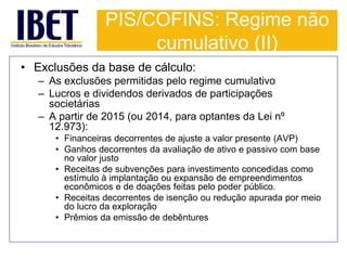PIS/COFINS: Regime não 
cumulativo (II) 
• Exclusões da base de cálculo: 
– As exclusões permitidas pelo regime cumulativo 
– Lucros e dividendos derivados de participações 
societárias 
– A partir de 2015 (ou 2014, para optantes da Lei nº 
12.973): 
• Financeiras decorrentes de ajuste a valor presente (AVP) 
• Ganhos decorrentes da avaliação de ativo e passivo com base 
no valor justo 
• Receitas de subvenções para investimento concedidas como 
estímulo à implantação ou expansão de empreendimentos 
econômicos e de doações feitas pelo poder público. 
• Receitas decorrentes de isenção ou redução apurada por meio 
do lucro da exploração 
• Prêmios da emissão de debêntures 
 