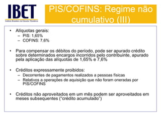 PIS/COFINS: Regime não 
cumulativo (III) 
• Alíquotas gerais: 
– PIS: 1,65% 
– COFINS: 7,6% 
• Para compensar os débitos do período, pode ser apurado crédito 
sobre determinados encargos incorridos pelo contribuinte, apurado 
pela aplicação das alíquotas de 1,65% e 7,6% 
• Créditos expressamente proibidos: 
– Decorrentes de pagamentos realizados a pessoas físicas 
– Relativos a operações de aquisição que não foram oneradas por 
PIS/COFINS 
• Créditos não aproveitados em um mês podem ser aproveitados em 
meses subsequentes (“crédito acumulado”) 
 