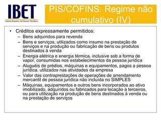 PIS/COFINS: Regime não 
cumulativo (IV) 
• Créditos expressamente permitidos: 
– Bens adquiridos para revenda 
– Bens e serviços, utilizados como insumo na prestação de 
serviços e na produção ou fabricação de bens ou produtos 
destinados à venda 
– Energia elétrica e energia térmica, inclusive sob a forma de 
vapor, consumidas nos estabelecimentos da pessoa jurídica 
– Aluguéis de prédios, máquinas e equipamentos, pagos a pessoa 
jurídica, utilizados nas atividades da empresa 
– Valor das contraprestações de operações de arrendamento 
mercantil de pessoa jurídica não incluída no SIMPLES 
– Máquinas, equipamentos e outros bens incorporados ao ativo 
imobilizado, adquiridos ou fabricados para locação a terceiros, 
ou para utilização na produção de bens destinados à venda ou 
na prestação de serviços 
 
