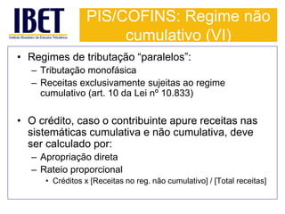 PIS/COFINS: Regime não 
cumulativo (VI) 
• Regimes de tributação “paralelos”: 
– Tributação monofásica 
– Receitas exclusivamente sujeitas ao regime 
cumulativo (art. 10 da Lei nº 10.833) 
• O crédito, caso o contribuinte apure receitas nas 
sistemáticas cumulativa e não cumulativa, deve 
ser calculado por: 
– Apropriação direta 
– Rateio proporcional 
• Créditos x [Receitas no reg. não cumulativo] / [Total receitas] 
 