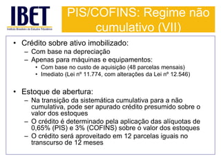 PIS/COFINS: Regime não 
cumulativo (VII) 
• Crédito sobre ativo imobilizado: 
– Com base na depreciação 
– Apenas para máquinas e equipamentos: 
• Com base no custo de aquisição (48 parcelas mensais) 
• Imediato (Lei nº 11.774, com alterações da Lei nº 12.546) 
• Estoque de abertura: 
– Na transição da sistemática cumulativa para a não 
cumulativa, pode ser apurado crédito presumido sobre o 
valor dos estoques 
– O crédito é determinado pela aplicação das alíquotas de 
0,65% (PIS) e 3% (COFINS) sobre o valor dos estoques 
– O crédito será aproveitado em 12 parcelas iguais no 
transcurso de 12 meses 
 