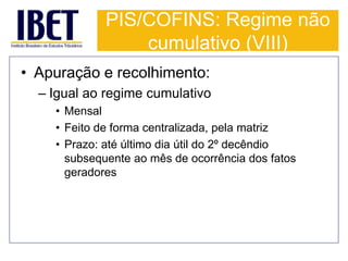 PIS/COFINS: Regime não 
cumulativo (VIII) 
• Apuração e recolhimento: 
– Igual ao regime cumulativo 
• Mensal 
• Feito de forma centralizada, pela matriz 
• Prazo: até último dia útil do 2º decêndio 
subsequente ao mês de ocorrência dos fatos 
geradores 
 