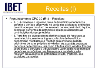 Receitas (I) 
• Pronunciamento CPC 30 (R1) – Receitas: 
– 7. (...) Receita é o ingresso bruto de benefícios econômicos 
durante o período observado no curso das atividades ordinárias 
da entidade que resultam no aumento do seu patrimônio líquido, 
exceto os aumentos de patrimônio líquido relacionados às 
contribuições dos proprietários. 
– 8. Para fins de divulgação na demonstração do resultado, a 
receita inclui somente os ingressos brutos de benefícios 
econômicos recebidos e a receber pela entidade quando 
originários de suas próprias atividades. As quantias cobradas 
por conta de terceiros – tais como tributos sobre vendas, tributos 
sobre bens e serviços e tributos sobre valor adicionado não são 
benefícios econômicos que fluam para a entidade e não 
resultam em aumento do patrimônio líquido. Portanto, são 
excluídos da receita. 
 