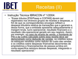 Receitas (II) 
• Instrução Técnica IBRACON nº 1/2004: 
– “Esses tributos [PIS/Pasep e COFINS] devem ser 
registrados nos diversos grupos de receitas e despesas, a 
fim de que os correspondentes encargos reflitam a 
despesa tributária relativa às transações que a geraram e, 
dessa forma, que a entidade apresente adequadamente a 
margem bruta, lucro operacional, resultado financeiro e o 
resultado não-operacional gerado em seu negócio. Assim, 
por exemplo, no caso da receita de venda, o montante do 
PIS e da Cofins calculado sobre essa receita deve ser 
demonstrado como dedução de vendas, os créditos sobre 
os estoques vendidos como redutor do custo das vendas 
e os créditos sobre despesas financeiras decorrentes de 
empréstimos e financiamentos de pessoa jurídica em 
conta específica redutora dessas despesas, integrando o 
resultado operacional.” 
 