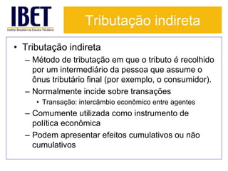 Tributação indireta 
• Tributação indireta 
– Método de tributação em que o tributo é recolhido 
por um intermediário da pessoa que assume o 
ônus tributário final (por exemplo, o consumidor). 
– Normalmente incide sobre transações 
• Transação: intercâmbio econômico entre agentes 
– Comumente utilizada como instrumento de 
política econômica 
– Podem apresentar efeitos cumulativos ou não 
cumulativos 
 