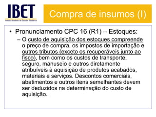Compra de insumos (I) 
• Pronunciamento CPC 16 (R1) – Estoques: 
– O custo de aquisição dos estoques compreende 
o preço de compra, os impostos de importação e 
outros tributos (exceto os recuperáveis junto ao 
fisco), bem como os custos de transporte, 
seguro, manuseio e outros diretamente 
atribuíveis à aquisição de produtos acabados, 
materiais e serviços. Descontos comerciais, 
abatimentos e outros itens semelhantes devem 
ser deduzidos na determinação do custo de 
aquisição. 
 