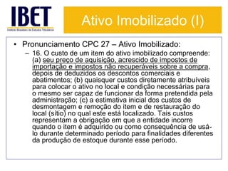 Ativo Imobilizado (I) 
• Pronunciamento CPC 27 – Ativo Imobilizado: 
– 16. O custo de um item do ativo imobilizado compreende: 
(a) seu preço de aquisição, acrescido de impostos de 
importação e impostos não recuperáveis sobre a compra, 
depois de deduzidos os descontos comerciais e 
abatimentos; (b) quaisquer custos diretamente atribuíveis 
para colocar o ativo no local e condição necessárias para 
o mesmo ser capaz de funcionar da forma pretendida pela 
administração; (c) a estimativa inicial dos custos de 
desmontagem e remoção do item e de restauração do 
local (sítio) no qual este está localizado. Tais custos 
representam a obrigação em que a entidade incorre 
quando o item é adquirido ou como consequência de usá-lo 
durante determinado período para finalidades diferentes 
da produção de estoque durante esse período. 
 