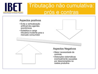 Tributação não cumulativa: 
prós e contras 
Aspectos positivos 
• Evita a verticalização 
artificial dos agentes 
econômicos 
• Estabiliza a carga 
tributária incidente para o 
mercado consumidor 
Aspectos Negativos 
• Maior necessidade de 
controle 
• Distorções sistemáticas 
eventualmente causadas 
por desonerações na 
cadeia produtiva 
 