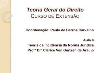 Teoria Geral do Direito
CURSO DE EXTENSÃO
Coordenação: Paulo de Barros Carvalho
Aula 6
Teoria da Incidência da Norma Jurídica
Profª Drª Clarice Von Oertzen de Araujo
 